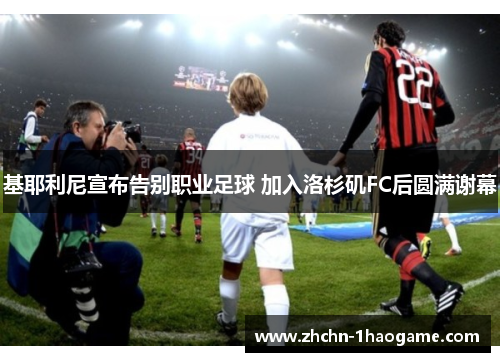 基耶利尼宣布告别职业足球 加入洛杉矶FC后圆满谢幕